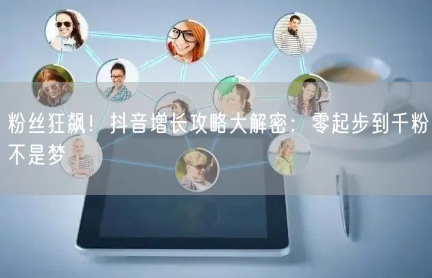 粉丝狂飙！抖音增长攻略大解密：零起步到千粉不是梦