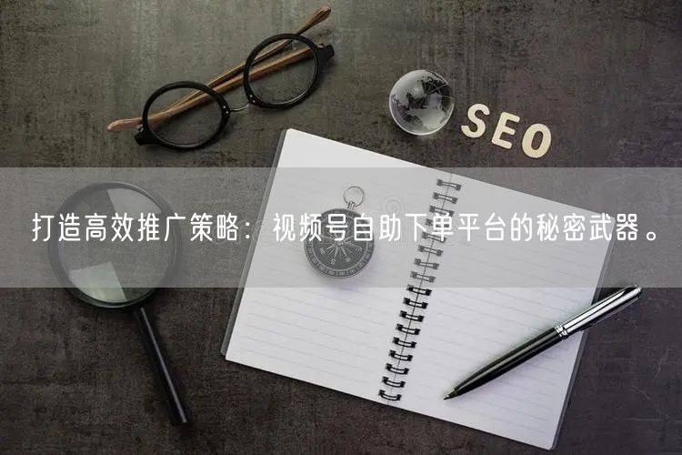 打造高效推广策略：视频号自助下单平台的秘密武器。