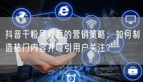 抖音千粉号背后的营销策略：如何制造热门内容并吸引用户关注？