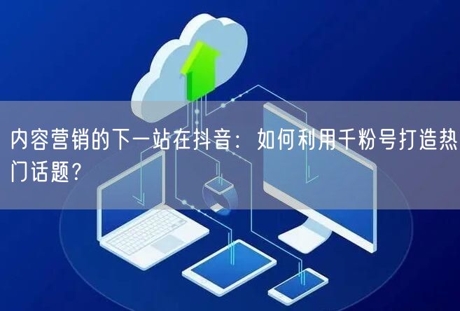 内容营销的下一站在抖音：如何利用千粉号打造热门话题？