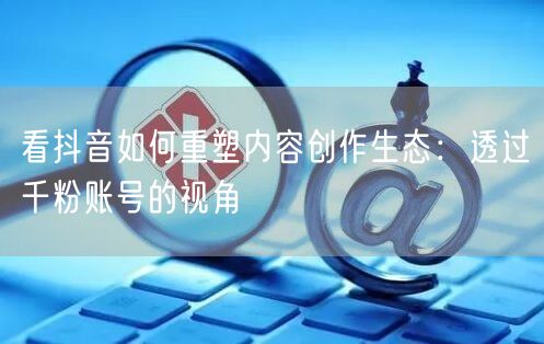 看抖音如何重塑内容创作生态：透过千粉账号的视角