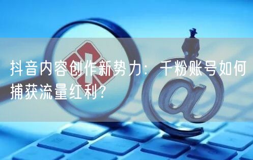 抖音内容创作新势力：千粉账号如何捕获流量红利？