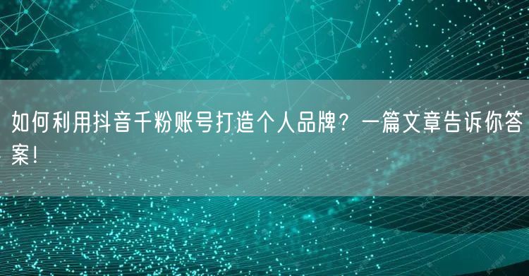 如何利用抖音千粉账号打造个人品牌？一篇文章告诉你答案！