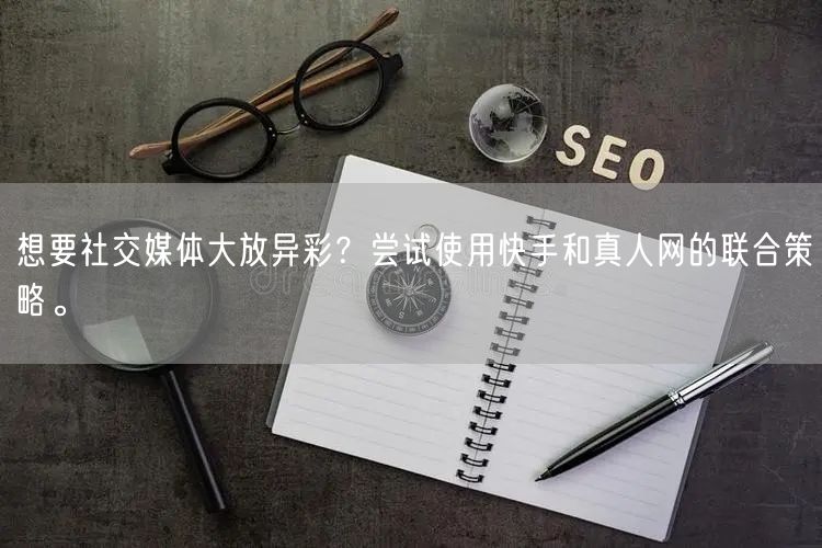 想要社交媒体大放异彩？尝试使用快手和真人网的联合策略。