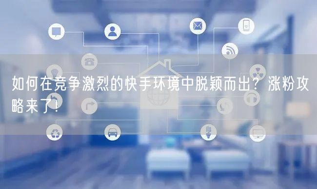 如何在竞争激烈的快手环境中脱颖而出？涨粉攻略来了！