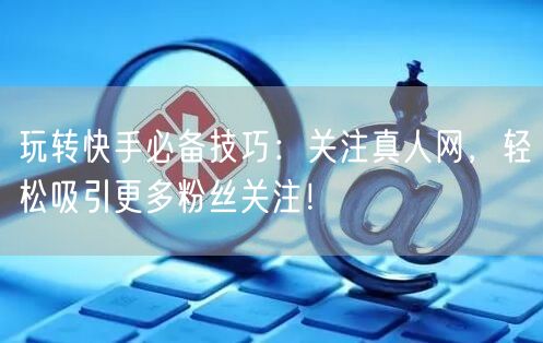玩转快手必备技巧：关注真人网，轻松吸引更多粉丝关注！