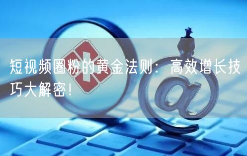 短视频圈粉的黄金法则：高效增长技巧大解密！