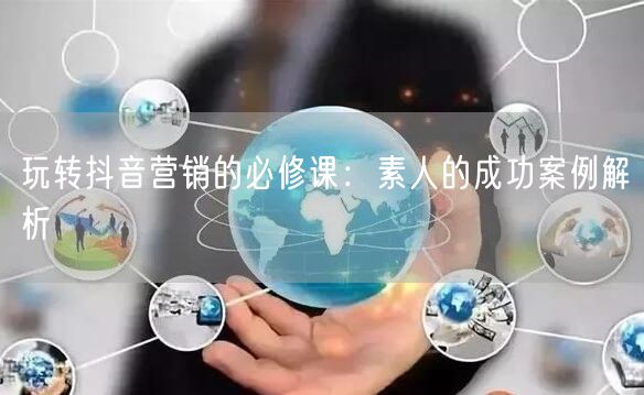 玩转抖音营销的必修课：素人的成功案例解析