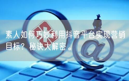 素人如何巧妙利用抖音平台实现营销目标？秘诀大解密。