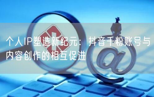 个人IP塑造新纪元：抖音千粉账号与内容创作的相互促进