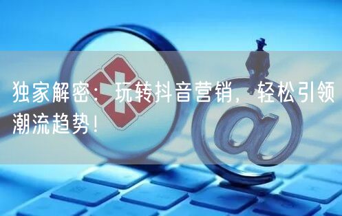 独家解密：玩转抖音营销，轻松引领潮流趋势！