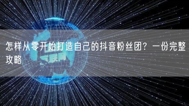 怎样从零开始打造自己的抖音粉丝团？一份完整攻略