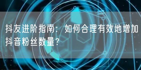 抖友进阶指南：如何合理有效地增加抖音粉丝数量？
