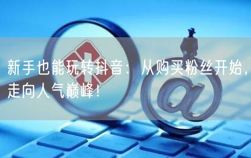 新手也能玩转抖音：从购买粉丝开始，走向人气巅峰！