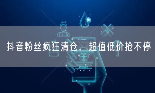 抖音粉丝疯狂清仓，超值低价抢不停