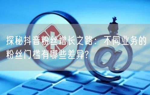 探秘抖音粉丝增长之路：不同业务的粉丝门槛有哪些差异?