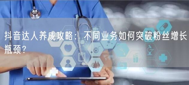 抖音达人养成攻略：不同业务如何突破粉丝增长瓶颈？
