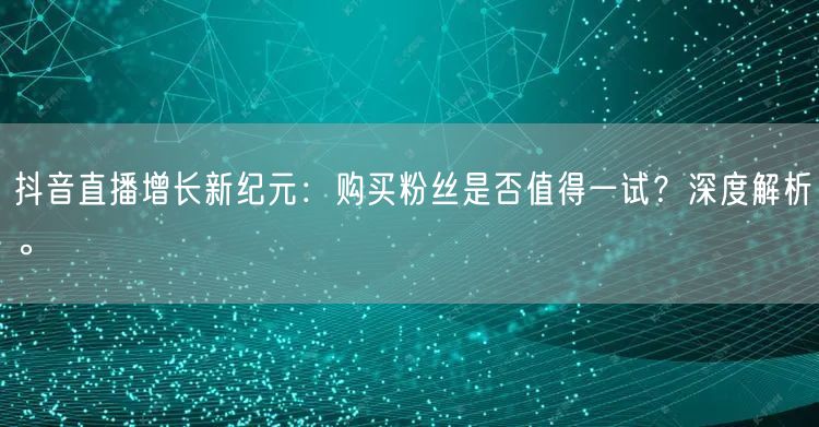 抖音直播增长新纪元：购买粉丝是否值得一试？深度解析。