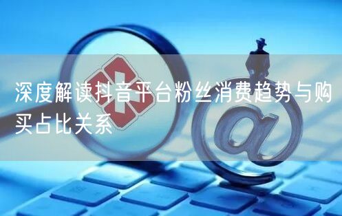 深度解读抖音平台粉丝消费趋势与购买占比关系