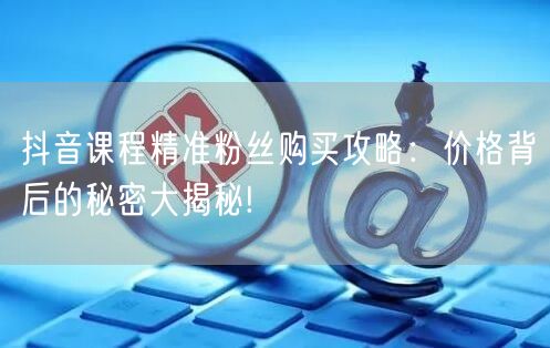 抖音课程精准粉丝购买攻略：价格背后的秘密大揭秘!