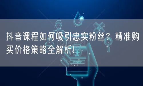 抖音课程如何吸引忠实粉丝？精准购买价格策略全解析!