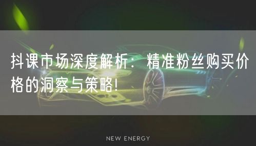 抖课市场深度解析：精准粉丝购买价格的洞察与策略!