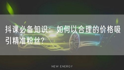 抖课必备知识：如何以合理的价格吸引精准粉丝?