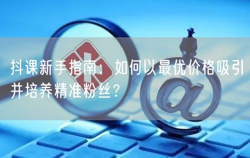 抖课新手指南：如何以最优价格吸引并培养精准粉丝？