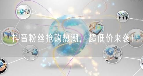 抖音粉丝抢购热潮，超低价来袭！