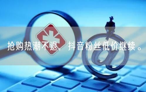 抢购热潮不退，抖音粉丝低价继续。