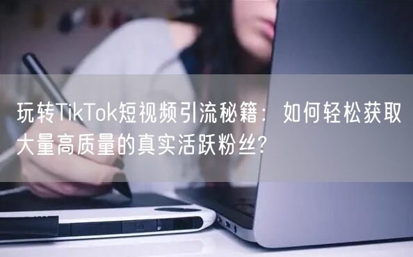 玩转TikTok短视频引流秘籍：如何轻松获取大量高质量的真实活跃粉丝?